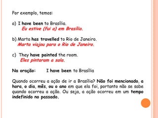 Por exemplo, temos:
a) I have been to Brasília.
Eu estive (fui a) em Brasília.
b) Marta has travelled to Rio de Janeiro.
Marta viajou para o Rio de Janeiro.
c) They have painted the room.
Eles pintaram a sala.
Na oração: I have been to Brasília
Quando ocorreu a ação de ir a Brasília? Não foi mencionado, a
hora, o dia, mês, ou o ano em que ela foi, portanto não se sabe
quando ocorreu a ação. Ou seja, a ação ocorreu em um tempo
indefinido no passado.
 