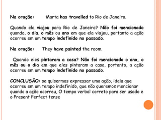Na oração: Marta has travelled to Rio de Janeiro.
Quando ela viajou para Rio de Janeiro? Não foi mencionado
quando, o dia, o mês ou ano em que ela viajou, portanto a ação
ocorreu em um tempo indefinido no passado.
Na oração: They have painted the room.
Quando eles pintaram a casa? Não foi mencionado o ano, o
mês ou o dia em que eles pintaram a casa, portanto, a ação
ocorreu em um tempo indefinido no passado.
CONCLUSÃO: se quisermos expressar uma ação, ideia que
ocorreu em um tempo indefinido, que não queremos mencionar
quando a ação ocorreu, O tempo verbal correto para ser usado e
o Present Perfect tense
 