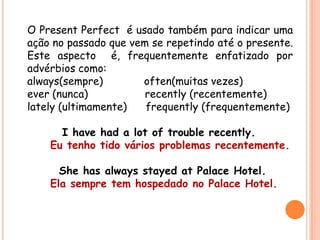 O Present Perfect é usado também para indicar uma
ação no passado que vem se repetindo até o presente.
Este aspecto é, frequentemente enfatizado por
advérbios como:
always(sempre) often(muitas vezes)
ever (nunca) recently (recentemente)
lately (ultimamente) frequently (frequentemente)
I have had a lot of trouble recently.
Eu tenho tido vários problemas recentemente.
She has always stayed at Palace Hotel.
Ela sempre tem hospedado no Palace Hotel.
 