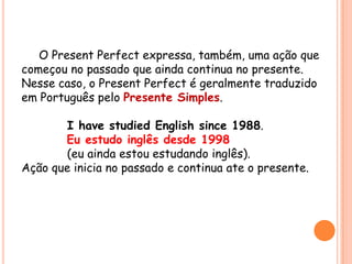 O Present Perfect expressa, também, uma ação que
começou no passado que ainda continua no presente.
Nesse caso, o Present Perfect é geralmente traduzido
em Português pelo Presente Simples.
I have studied English since 1988.
Eu estudo inglês desde 1998
(eu ainda estou estudando inglês).
Ação que inicia no passado e continua ate o presente.
 