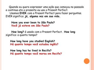 Quando eu quero expressar uma ação que começou no passado
e continua ate o presente eu uso o Present Perfect.
Usamos EVER com o Present Perfect para fazer perguntas.
EVER significa: já, alguma vez em sua vida.
Have you ever been to São Paulo?
Você já esteve em São Paulo?
How long? é usado com o Present Perfect. How long
significa: a quanto tempo?
How long have you studied English?
Há quanto tempo você estudou inglês?
How long has he lived in Recife?
Há quanto tempo você morou em Recife?
 