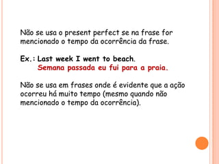 Não se usa o present perfect se na frase for
mencionado o tempo da ocorrência da frase.
Ex.: Last week I went to beach.
Semana passada eu fui para a praia.
Não se usa em frases onde é evidente que a ação
ocorreu há muito tempo (mesmo quando não
mencionado o tempo da ocorrência).
 