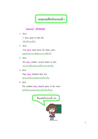 เฉลยแบบฝึกหัดกรอบที่ 1
Answer (คาตอบ)
1. have
I have gone to bed late.
(ฉันเข้านอนดึก)
2. have
You have eaten pizza for many years.
(คุณรับประทานพิซซ่ามาหลายปีแล้ว)
3. have
We have written several letters to him.
(พวกเราเขียนจดหมายถึงเขาหลายฉบับ)
4. have
They have finished their test.
(พวกเขาทาแบบทดสอบเสร็จแล้ว)
5. have
The students have played game in the room.
(นักเรียนหลายคนเล่นเกมในห้องเรียน)
ศึกษาต่อในกรอบที่ 2 ค่ะ
7.
 