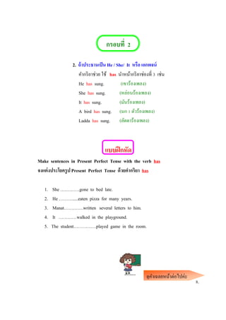 กรอบที่ 2
2. ถ้าประธานเป็น He / She/ It หรือ เอกพจน์
คากริยาช่วย ใช้ has นาหน้ากริยาช่องที่ 3 เช่น
He has sung. (เขาร้องเพลง)
She has sung. (หล่อนร้องเพลง)
It has sung. (มันร้องเพลง)
A bird has sung. (นก 1 ตัวร้องเพลง)
Ladda has sung. (ลัดดาร้องเพลง)
แบบฝึกหัด
Make sentences in Present Perfect Tense with the verb has
จงแต่งประโยครูป Present Perfect Tense ด้วยคากริยา has
1. She ………….gone to bed late.
2. He ……….....eaten pizza for many years.
3. Manat………….written several letters to him.
4. It …………walked in the playground.
5. The student……………played game in the room.
8.
ดูคาเฉลยหน้าต่อไปค่ะ
 