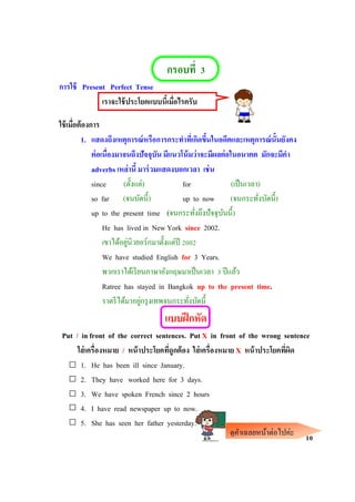 กรอบที่ 3
การใช้ Present Perfect Tense
เราจะใช้ประโยคแบบนี้เมื่อไรครับ
ใช้เมื่อต้องการ
1. แสดงถึงเหตุการณ์หรือการกระทาที่เกิดขึ้นในอดีตและเหตุการณ์นั้นยังคง
ต่อเนื่องมาจนถึงปัจจุบัน มีแนวโน้มว่าจะมีผลต่อในอนาคต มักจะมีคา
adverbs เหล่านี้ มาร่วมแสดงบอกเวลา เช่น
since (ตั้งแต่) for (เป็นเวลา)
so far (จนบัดนี้) up to now (จนกระทั่งบัดนี้)
up to the present time (จนกระทั่งถึงปัจจุบันนี้)
He has lived in New York since 2002.
เขาได้อยู่นิวยอร์กมาตั้งแต่ปี 2002
We have studied English for 3 Years.
พวกเราได้เรียนภาษาอังกฤษมาเป็นเวลา 3 ปีแล้ว
Ratree has stayed in Bangkok up to the present time.
ราตรีได้มาอยู่กรุงเทพจนกระทั่งบัดนี้
แบบฝึกหัด
Put / in front of the correct sentences. Put X in front of the wrong sentence
ใส่เครื่องหมาย / หน้าประโยคที่ถูกต้อง ใส่เครื่องหมาย X หน้าประโยคที่ผิด
1. He has been ill since January.
2. They have worked here for 3 days.
3. We have spoken French since 2 hours
4. I have read newspaper up to now.
5. She has seen her father yesterday.
10ดูคาเฉลยหน้าต่อไปค่ะ
 