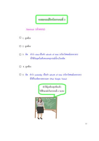 เฉลยแบบฝึกหัดกรอบที่ 3
Answer (คาตอบ)
1. ถูกต้อง
2. 2. ถูกต้อง
3. 3. ผิด คาว่า since เป็นคา adverb of time (กริยาวิเศษณ์บอกเวลา)
ที่ใช้กับจุดเริ่มต้นของเหตุการณ์นั้นๆในอดีต
4. ถูกต้อง
5. ผิด คาว่า yesterday เป็นคา adverb of time (กริยาวิเศษณ์บอกเวลา)
ที่ใช้ในอดีตกาลธรรมดา (Past Simple Tense)
ทาได้ถูกต้องทุกข้อแล้ว
ให้ศึกษาต่อในกรอบที่ 4 นะคะ
11
 