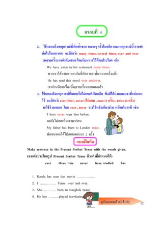 กรอบที่ 4
2. ใช้แสดงถึงเหตุการณ์ที่เกิดซ้าซาก หลายๆ ครั้งในอดีต และเหตุการณ์นี้ อาจทา
ต่อไปในอนาคต จะมีคาว่า many times, several times, over and over
(หลายครั้ง) มากากับเสมอ โดยนิยมวางไว้ท้ายประโยค เช่น
We have eaten in that restaurant many times.
พวกเราได้ทานอาหารกันที่ภัตตาคารนั้นหลายครั้งแล้ว
He has read this novel over and over.
เขาอ่านนิยายเรื่องนี้หลายครั้งหลายหนแล้ว
3. ใช้แสดงถึงเหตุการณ์ที่เคยหรือไม่เคยทาในอดีต ซึ่งมิได้บ่งบอกเวลาที่แน่นอน
ไว้ จะมีคาว่า ever (เคย) , never (ไม่เคย) , once (1 ครั้ง) , twice (2 ครั้ง)
มาใช้ร่วมเสมอ โดย ever , never วางไว้หลังกริยาช่วย หน้ากริยาแท้ เช่น
I have never seen him before.
ผมยังไม่เคยเห็นเขามาก่อน
My father has been to London twice.
พ่อของผมได้ไปลอนดอนมา 2 ครั้ง
แบบฝึกหัด
Make sentence in the Present Perfect Tense with the words given.
(จงแต่งประโยครูป Present Perfect Tense ด้วยคาที่กาหนดให้)
ever three time never have studied has
1. Kanda has seen that movie ……………..
2. I …………… Tense over and over.
3. She…………. been to Bangkok twice.
4. He has ……….played ice-skating.
12ดูคาเฉลยหน้าต่อไปค่ะ
 