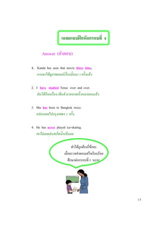 เฉลยแบบฝึกหัดกรอบที่ 4
Answer (คาตอบ)
1. Kanda has seen that movie three time.
กานดาได้ดูภาพยนตร์เรื่องนั้นมา 3 ครั้งแล้ว
2. I have studied Tense over and over.
ฉันได้เรียนเรื่อง เท็นส์ มาหลายครั้งหลายหนแล้ว
3. She has been to Bangkok twice.
หล่อนเคยไปกรุงเทพฯ 2 ครั้ง
4. He has never played ice-skating.
เขาไม่เคยเล่นสเก็ตน้าแข็งเลย
ทาได้ถูกต้องกี่ข้อคะ
เมื่อตรวจคาตอบเสร็จเรียบร้อย
ศึกษาต่อกรอบที่ 5 นะคะ
13
 