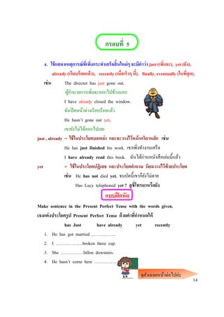 กรอบที่ 5
4. ใช้แสดงเหตุการณ์ที่เพิ่งกระทาเสร็จสิ้นใหม่ๆ จะมีคาว่า just (เพิ่งจะ), yet (ยัง),
already (เรียบร้อยแล้ว), recently (เมื่อเร็วๆ นี้), finally, eventually (ในที่สุด),
เช่น The director has just gone out.
ผู้อานวยการเพิ่งจะออกไปข้างนอก
I have already closed the window.
ฉันปิดหน้าต่างเรียบร้อยแล้ว
He hasn’t gone out yet.
เขายังไม่ได้ออกไปเลย
just , already = ใช้ในประโยคบอกเล่า และจะวางไว้หน้ากริยาหลัก เช่น
He has just finished his work. เขาเพิ่งทางานเสร็จ
I have already read this book. ฉันได้อ่านหนังสือเล่มนี้แล้ว
yet = ใช้ในประโยคปฏิเสธ และประโยคคาถาม นิยมวางไว้ท้ายประโยค
เช่น He has not died yet. จนบัดนี้เขาก็ยังไม่ตาย
Has Lucy telephoned yet ? ลูซี่โทรมาหรือยัง
แบบฝึกหัด
Make sentence in the Present Perfect Tense with the words given.
(จงแต่งประโยครูป Present Perfect Tense ด้วยคาที่กาหนดให้
has Just have already yet recently
1. He has got married ……………..
2. I ………………broken three cup.
3. She ……………fallen dowstairs.
4. He hasn’t come here ……………
14
ดูคาเฉลยหน้าต่อไปค่ะ
 