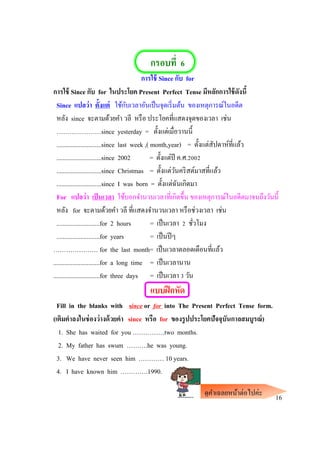 กรอบที่ 6
การใช้ Since กับ for
การใช้ Since กับ for ในประโยค Present Perfect Tense มีหลักการใช้ดังนี้
Since แปลว่า ตั้งแต่ ใช้กับเวลาอันเป็นจุดเริ่มต้น ของเหตุการณ์ในอดีต
หลัง since จะตามด้วยคา วลี หรือ ประโยคที่แสดงจุดของเวลา เช่น
…………………since yesterday = ตั้งแต่เมื่อวานนี้
............................since last week ,( month,year) = ตั้งแต่สัปดาห์ที่แล้ว
............................since 2002 = ตั้งแต่ปี ค.ศ.2002
............................since Christmas = ตั้งแต่วันคริสต์มาสที่แล้ว
............................since I was born = ตั้งแต่ฉันเกิดมา
For แปลว่า เป็นเวลา ใช้บอกจานวนเวลาที่เกิดขึ้น ของเหตุการณ์ในอดีตมาจนถึงวันนี้
หลัง for จะตามด้วยคา วลี ที่แสดงจานวนเวลา หรือช่วงเวลา เช่น
...........................for 2 hours = เป็นเวลา 2 ชั่วโมง
...........................for years = เป็นปีๆ
………………… for the last month= เป็นเวลาตลอดเดือนที่แล้ว
.............................for a long time = เป็นเวลานาน
.............................for three days = เป็นเวลา 3 วัน
แบบฝึกหัด
Fill in the blanks with since or for into The Present Perfect Tense form.
(เติมคาลงในช่องว่างด้วยคา since หรือ for ของรูปประโยคปัจจุบันกาลสมบูรณ์)
1. She has waited for you ……………two months.
2. My father has swum ……….he was young.
3. We have never seen him ………… 10 years.
4. I have known him ………….1990.
16ดูคาเฉลยหน้าต่อไปค่ะ
 