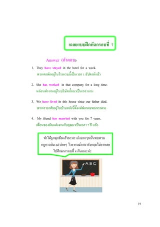 เฉลยแบบฝึกหัดกรอบที่ 7
Answer (คาตอบ)
1. They have stayed in the hotel for a week.
พวกเขาพักอยู่ในโรงแรมนี้เป็นเวลา 1 สัปดาห์แล้ว
2. She has worked in that company for a long time.
หล่อนทางานอยู่ในบริษัทนั้นมาเป็นเวลานาน
3. We have lived in this house since our father died.
พวกเราอาศัยอยู่ในบ้านหลังนี้ตั้งแต่พ่อของพวกเราตาย
4. My friend has married with you for 7 years.
เพื่อนของฉันแต่งงานกับคุณมาเป็นเวลา 7 ปี แล้ว
ทาได้ถูกทุกข้อแล้วนะคะ เก่งมากๆหมั่นทบทวน
กฎการเติม ed บ่อยๆ ไวยากรณ์ภาษาอังกฤษไม่ยากเลย
ไปศึกษากรอบที่ 8 กันเถอะค่ะ
19
 