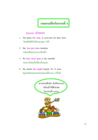 เฉลยแบบฝึกหัดกรอบที่ 8
Answer (คาตอบ)
1. The phone has rung in your room for three times.
โทรศัพท์ดังในห้องของคุณ 3 ครั้ง
2. She has just eaten breakfast.
หล่อนเพิ่งทานอาหารเช้าเสร็จ
3. We have never gone to the waterfall.
พวกเราไม่เคยไปเที่ยวน้าตกเลย
4. My teacher has taught English for 15 years.
ครูของฉันสอนภาษาอังกฤษมาเป็นเวลา 15 ปีแล้ว
ตรวจแบบฝีกหัด บันทึกคะแนน
เสร็จแล้วให้ศึกษาต่อ
ในกรอบที่ 9 นะคะ
21
 