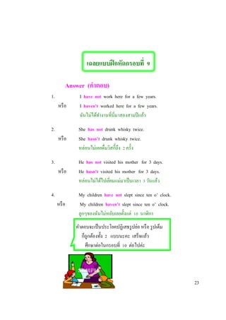 เฉลยแบบฝึกหัดกรอบที่ 9
Answer (คาตอบ)
1. I have not work here for a few years.
หรือ I haven’t worked here for a few years.
ฉันไม่ได้ทางานที่นี่มาสองสามปีแล้ว
2. She has not drunk whisky twice.
หรือ She hasn’t drunk whisky twice.
หล่อนไม่เคยดื่มวิสกี้ถึง 2 ครั้ง
3. He has not visited his mother for 3 days.
หรือ He hasn’t visited his mother for 3 days.
หล่อนไม่ได้ไปเยี่ยมแม่มาเป็นเวลา 3 วันแล้ว
4. My children have not slept since ten o’ clock.
หรือ My children haven’t slept since ten o’ clock.
ลูกๆของฉันไม่หลับเลยตั้งแต่ 10 นาฬิกา
คาตอบจะเป็นประโยคปฏิเสธรูปย่อ หรือ รูปเต็ม
ก็ถูกต้องทั้ง 2 แบบนะคะ เสร็จแล้ว
ศึกษาต่อในกรอบที่ 10 ต่อไปค่ะ
23
 