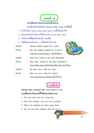 กรอบที่ 10
การเปลี่ยนประโยคจากบอกเล่าเป็นคาถาม
การสร้างประโยคคาถาม Present Perfect Tense ทาได้ดังนี้
1. นากริยาช่วย Verb to have ( has , have) ) มาขึ้นต้นประโยค
2. ประธานของประโยควางไว้หลัง Verb to have ( has , have)
3. คากริยาแท้ใช้รูปกริยาช่องที่ 3 ตามเดิม
4. ใส่เครื่องหมายคาถาม ( ? ) ที่ท้ายประโยค เช่น
บอกเล่า : She has studied English for 5 years.
คาถาม : Has she studied English for 5 years.?
หล่อนเรียนภาษาอังกฤษมา 5 ปีแล้วใช่ไหม
บอกเล่า : They have written to me since September.
คาถาม : Have they written to me since September?
พวกเขาเขียนจดหมายถึงฉันตั้งแต่เดือนกันยายนใช่ไหม
บอกเล่า : We have seen a film for weeks.
คาถาม : Have we seen a film for weeks?
พวกเราดูหนังมาหลายสัปดาห์แล้วใช่ไหม
แบบฝึกหัด
Change these sentences into Interrogative Form.
(จงเปลี่ยนประโยคเหล่านี้ให้เป็นประโยคคาถาม)
1. We have lived here for a long time.
2. They have bought a new car since yesterday.
3. Marry has forgotten her shoes many times.
4. My son has learnt Japanese since he was six.
24
ดูคาเฉลยหน้าต่อไปค่ะ
 