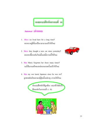 เฉลยแบบฝึกหัดกรอบที่ 10
Answer (คาตอบ)
1. Have we lived here for a long time?
พวกเราอยู่ที่นี่มาเป็นเวลานานแล้วใช่ไหม
2. Have they bought a new car since yesterday?
พวกเขาซื้อรถคันใหม่ตั้งแต่เมื่อวานนี้ใช่ไหม
3. Has Marry forgotten her shoes many times?
แมรี่ลืมรองเท้าของหล่อนหลายครั้งแล้วใช่ไหม
4. Has my son learnt Japanese since he was six?
ลูกชายฉันเรียนภาษาญี่ปุ่นตั้งแต่อายุ 6 ขวบใช่ไหม
ทาแบบฝึกหัดได้ถูกต้อง และเข้าใจดีแล้ว
ศึกษาต่อในกรอบที่ 11 ค่ะ
25
 