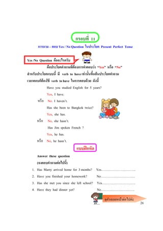 กรอบที่ 11
การถาม – ตอบ Yes / No Question ในประโยค Present Perfect Tense
Yes /No Question คืออะไรครับ
คือประโยคคาถามที่ต้องการคาตอบว่า “Yes” หรือ “No”
สาหรับประโยคแบบนี้ มี verb to have เท่านั้นขึ้นต้นประโยคคาถาม
เวลาตอบก็ต้องใช้ verb to have ในการตอบด้วย ดังนี้
Have you studied English for 5 years?
Yes, I have.
หรือ No. I haven’t.
Has she been to Bangkok twice?
Yes, she has.
หรือ No, she hasn’t.
Has Jim spoken French ?
Yes, he has.
หรือ No, he hasn’t.
แบบฝึกหัด
Answer these question
(จงตอบคาถามต่อไปนี้)
1. Has Marry arrived home for 3 months? Yes…………………………..
2. Have you finished your homework? No…………………………..
3. Has she met you since she left school? Yes………………………….
4. Have they had dinner yet? No………………………….
26
ดูคาเฉลยหน้าต่อไปค่ะ
 