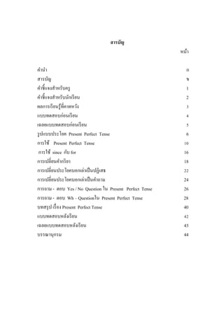 สารบัญ
หน้า
คานา ก
สารบัญ ข
คาชี้แจงสาหรับครู 1
คาชี้แจงสาหรับนักเรียน 2
ผลการเรียนรู้ที่คาดหวัง 3
แบบทดสอบก่อนเรียน 4
เฉลยแบบทดสอบก่อนเรียน 5
รูปแบบประโยค Present Perfect Tense 6
การใช้ Present Perfect Tense 10
การใช้ since กับ for 16
การเปลี่ยนคากริยา 18
การเปลี่ยนประโยคบอกเล่าเป็นปฏิเสธ 22
การเปลี่ยนประโยคบอกเล่าเป็นคาถาม 24
การถาม - ตอบ Yes / No Question ใน Present Perfect Tense 26
การถาม - ตอบ Wh – Questionใน Present Perfect Tense 28
บทสรุป เรื่อง Present Perfect Tense 40
แบบทดสอบหลังเรียน 42
เฉลยแบบทดสอบหลังเรียน 43
บรรณานุกรม 44
 