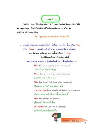 กรอบที่ 12
การถาม - ตอบ Wh - Question ใน Present Perfect Tense ทาอย่างไร
Wh – Question คือประโยคคาถามที่ไม่ต้องการคาตอบYes หรือ No
แต่ต้องการเป็นรายละเอียด
Wh – Question แบ่งออกเป็น 3 ลักษณะ คือ
1. ถามเกี่ยวกับประธานของประโยคว่า คือใคร หรืออะไร ขึ้นต้นด้วย Who
หรือ What คาตอบมักจะเป็นคานาม แบ่งออกเป็น 2 กลุ่ม คือ
1.1 ถ้าประธานเป็นคน จะถามขึ้นต้นด้วยคาว่า Who
โดยใช้โครงสร้างประโยคคาถามดังนี้
Who + (Verb to have + คากริยาช่องที่ 3 ) + (ส่วนเติมเต็ม) + ?
Who has given a prize in the classroom?
(ใครให้รางวัลในห้องเรียน)
Malee has given a prize in the classroom.
(มาลีให้รางวัลในห้องเรียน)
Who has already left home since yesterday?
(ใครจากบ้านไปแล้วตั้งแต่เมื่อวานนี้)
Ted and Tom have already left home since yesterday.
เท็ดและทอมจากบ้านไปแล้วตั้งแต่เมื่อวานนี้
Who has gone to the market ?
(ใครออกไปตลาดแล้วบ้าง)
My mother has gone to the market ?
(แม่ของฉันออกไปตลาดแล้ว)
28
ศึกษาต่อกรอบที่ 13 ค่ะ
 