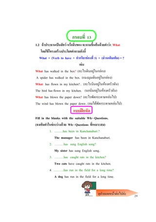 กรอบที่ 13
1.2 ถ้าประธานเป็นสัตว์ หรือสิ่งของ จะถามขึ้นต้นด้วยคาว่า What
โดยใช้โครงสร้างประโยคคาถามดังนี้
What + (Verb to have + คากริยาช่องที่ 3) + (ส่วนเติมเต็ม) + ?
เช่น
What has walked in the box? (อะไรเดินอยู่ในกล่อง)
A spider has walked in the box. (แมงมุมเดินอยู่ในกล่อง)
What has flown in my kitchen? . (อะไรบินอยู่ในห้องครัวฉัน)
The bird has flown in my kitchen. (นกบินอยู่ในห้องครัวฉัน)
What has blown the paper down? (อะไรพัดกระดาษหล่นไป)
The wind has blown the paper down . (ลมได้พัดกระดาษหล่นไป)
แบบฝึกหัด
Fill in the blanks with the suitable Wh - Questions.
(จงเติมคาในช่องว่างด้วย Wh - Questions ที่เหมาะสม)
1. ...........has been in Kanchanaburi ?
The manager has been in Kanchanaburi.
2. ………has sung English song?
My sister has sung English song.
3. ………has caught rats in the kitchen?
Two cats have caught rats in the kitchen.
4. ……….has run in the field for a long time?
A dog has run in the field for a long time.
29ดูคาเฉลยหน้าต่อไปค่ะ
 
