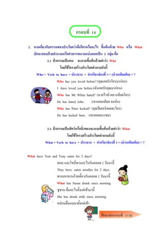 กรอบที่ 14
2. ถามเกี่ยวกับกรรมของประโยคว่าคือใครหรืออะไร ขึ้นต้นด้วย Who หรือ What
มักจะตอบด้วยคานามหรือคาสรรพนามแบ่งออกเป็น 2 กลุ่ม คือ
2.1 ถ้ากรรมเป็นคน จะถามขึ้นต้นด้วยคาว่า Who
โดยใช้โครงสร้างประโยคคาถามดังนี้
Who + Verb to have + ประธาน + คากริยาช่องที่ 3 + (ส่วนเติมเต็ม) + ?
Who has you loved before? (คุณเคยรักใครมาก่อน)
I have loved you before.(ฉันเคยรักคุณมาก่อน)
Who has Mr. White hated? (นายไวท์เคย เกลียดใคร)
He has hated John. (เขาเคยเกลียด จอห์น)
Who has Peter kicked? (คุณปีเตอร์เคยเตะใคร)
He has kicked Sam. (เขาเคยเตะแซม)
2.2 ถ้ากรรมเป็นสัตว์หรือสิ่งของจะถามขึ้นต้นด้วยคาว่า What
โดยใช้โครงสร้างประโยคคาถามดังนี้
What + Verb to have + ประธาน + คากริยาช่องที่ 3 + (ส่วนเติมเต็ม) + ?
What have Tom and Tony eaten for 2 days?
ทอม และโทนี่ทานอะไรกันตลอด 2 วันมานี้
They have eaten noodles for 2 days.
พวกเขาทานก๋วยเตี๋ยวกันตลอด 2 วันมานี้
What has Susan drunk since morning
ซูซาน ดื่มอะไรตั้งแต่เช้ามานี้
She has drunk milk since morning.
หล่อนดื่มนมมาตั้งแต่เช้า
ศึกษาต่อกรอบที่ 15 นะ
คะ
 