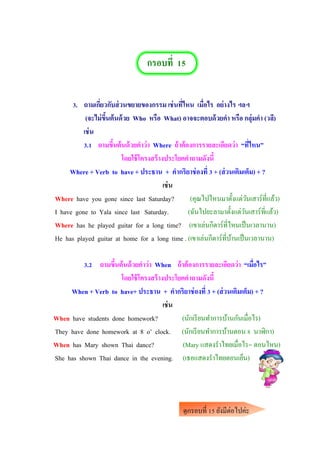 กรอบที่ 15
3. ถามเกี่ยวกับส่วนขยายของกรรม เช่นที่ไหน เมื่อไร อย่างไร ฯลฯ
(จะไม่ขึ้นต้นด้วย Who หรือ What) อาจจะตอบด้วยคา หรือ กลุ่มคา (วลี)
เช่น
3.1 ถามขึ้นต้นด้วยคาว่า Where ถ้าต้องการรายละเอียดว่า “ที่ไหน”
โดยใช้โครงสร้างประโยคคาถามดังนี้
Where + Verb to have + ประธาน + คากริยาช่องที่ 3 + (ส่วนเติมเต็ม) + ?
เช่น
Where have you gone since last Saturday? (คุณไปไหนมาตั้งแต่วันเสาร์ที่แล้ว)
I have gone to Yala since last Saturday. (ฉันไปยะลามาตั้งแต่วันเสาร์ที่แล้ว)
Where has he played guitar for a long time? (เขาเล่นกีตาร์ที่ไหนเป็นเวลานาน)
He has played guitar at home for a long time . (เขาเล่นกีตาร์ที่บ้านเป็นเวลานาน)
3.2 ถามขึ้นต้นด้วยคาว่า When ถ้าต้องการรายละเอียดว่า “เมื่อไร”
โดยใช้โครงสร้างประโยคคาถามดังนี้
When + Verb to have+ ประธาน + คากริยาช่องที่ 3 + (ส่วนเติมเต็ม) + ?
เช่น
When have students done homework? (นักเรียนทาการบ้านกันเมื่อไร)
They have done homework at 8 o’ clock. (นักเรียนทาการบ้านตอน 8 นาฬิกา)
When has Mary shown Thai dance? (Mary แสดงราไทยเมื่อไร= ตอนไหน)
She has shown Thai dance in the evening. (เธอแสดงราไทยตอนเย็น)
ดูกรอบที่ 15 ยังมีต่อไปค่ะ
คาเฉลยหน้าต่อไปค่ะ
 
