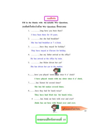 แบบฝึกหัด
Fill in the blanks with the suitable Wh - Questions.
(จงเติมคาในช่องว่างด้วย Wh - Questions ที่เหมาะสม)
1. …………..long have you been there?
I have been there for 10 years.
2. …………..has she had breakfast?
She has had breakfast at 7 o’clock.
3. …………..have they stayed for holiday?
They have stayed at Cha-um for holiday.
4. ……… ….has my father arrived at the office?
He has arrived at the office by train.
5. …………..has Helen driven her car?
She has driven her car to the market.
6...........have you played tennis with since 6 o’ clock?
I have played tennis with my sister since 6 o’ clock.
7.……….has Somsri hit several times?
She has hit snakes several times.
8………have they had for lunch twice?
They have had fried rice for lunch twice.
4 ……….has Jinda sat here with over and over?
Jinda has sat here with Danai over and over.
32
เฉลยแบบฝึกหัดกรอบที่ 15
ดูคาเฉลยหน้าต่อไปค่ะ
 