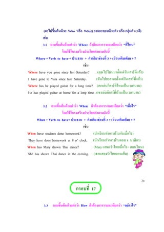 (จะไม่ขึ้นต้นด้วย Who หรือ What) อาจจะตอบด้วยคา หรือ กลุ่มคา (วลี)
เช่น
3.1 ถามขึ้นต้นด้วยคาว่า Where ถ้าต้องการรายละเอียดว่า “ที่ไหน”
โดยใช้โครงสร้างประโยคคาถามดังนี้
Where + Verb to have + ประธาน + คากริยาช่องที่ 3 + (ส่วนเติมเต็ม) + ?
เช่น
Where have you gone since last Saturday? (คุณไปไหนมาตั้งแต่วันเสาร์ที่แล้ว)
I have gone to Yala since last Saturday. (ฉันไปยะลามาตั้งแต่วันเสาร์ที่แล้ว)
Where has he played guitar for a long time? (เขาเล่นกีตาร์ที่ไหนเป็นเวลานาน)
He has played guitar at home for a long time . (เขาเล่นกีตาร์ที่บ้านเป็นเวลานาน)
3.2 ถามขึ้นต้นด้วยคาว่า When ถ้าต้องการรายละเอียดว่า “เมื่อไร”
โดยใช้โครงสร้างประโยคคาถามดังนี้
When + Verb to have+ ประธาน + คากริยาช่องที่ 3 + (ส่วนเติมเต็ม) + ?
เช่น
When have students done homework? (นักเรียนทาการบ้านกันเมื่อไร)
They have done homework at 8 o’ clock. (นักเรียนทาการบ้านตอน 8 นาฬิกา)
When has Mary shown Thai dance? (Mary แสดงราไทยเมื่อไร= ตอนไหน)
She has shown Thai dance in the evening. (เธอแสดงราไทยตอนเย็น)
34
กรอบที่ 17
3.3 ถามขึ้นต้นด้วยคาว่า How ถ้าต้องการรายละเอียดว่า “อย่างไร”
 