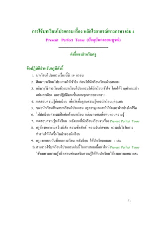 การใช้บทเรียนโปรแกรม เรื่อง หลักไวยากรณ์ทางภาษา เล่ม 4
Present Perfect Tense (ปัจจุบันกาลสมบูรณ์)
-----------------------------------------------
คาชี้แจงสาหรับครู
ข้อปฏิบัติสาหรับครูมีดังนี้
1. บทเรียนโปรแกรมเรื่องนี้มี 19 กรอบ
2. ศึกษาบทเรียนโปรแกรมให้เข้าใจ ก่อนให้นักเรียนเรียนด้วยตนเอง
3. อธิบายวิธีการเรียนด้วยบทเรียนโปรแกรมให้นักเรียนเข้าใจ โดยให้อ่านคาแนะนา
อย่างละเอียด และปฏิบัติตามขั้นตอนทุกกรอบจนครบ
4. ทดสอบความรู้ก่อนเรียน เพื่อวัดพื้นฐานความรู้ของนักเรียนแต่ละคน
5. ขณะนักเรียนศึกษาบทเรียนโปรแกรม ครูควรดูแลและให้คาแนะนาอย่างใกล้ชิด
6. ให้นักเรียนทาแบบฝึกหัดท้ายบทเรียน แต่ละกรอบเพื่อทบทวนความรู้
7. ทดสอบความรู้หลังเรียน หลังจากที่นักเรียน เรียนจบเรื่อง Present Perfect Tense
8. ครูต้องพยายามสร้างนิสัย ความซื่อสัตย์ ความรับผิดชอบ ความตั้งใจในการ
ทางานให้เกิดขึ้นในตัวของนักเรียน
9. ครูแจกแบบบันทึกผลการเรียน หลังเรียน ให้นักเรียนคนละ 1 เล่ม
10. สามารถใช้บทเรียนโปรแกรมเล่มนี้ในการสอนเนื้อหาใหม่ Present Perfect Tense
ใช้ทบทวนความรู้หรือสอนซ่อมเสริมความรู้ให้กับนักเรียนได้ตามความเหมาะสม
1.
 