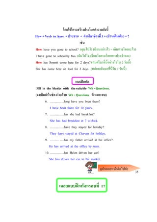 โดยใช้โครงสร้างประโยคคาถามดังนี้
How + Verb to have + ประธาน + คากริยาช่องที่ 3 + (ส่วนเติมเต็ม) + ?
เช่น
How have you gone to school? (คุณไปโรงเรียนอย่างไร = เดินทางโดยอะไร)
I have gone to school by bus. (ฉันไปโรงเรียนโดยรถโดยสารประจาทาง)
How has Somsri come here for 2 days? (สมศรีมาที่นี่อย่างไรใน 2 วันนี้)
She has come here on foot for 2 days .(หล่อนเดินมาที่นี่ใน 2 วันนี้)
แบบฝึกหัด
Fill in the blanks with the suitable Wh - Questions.
(จงเติมคาในช่องว่างด้วย Wh - Questions ที่เหมาะสม)
6. …………..long have you been there?
I have been there for 10 years.
7. …………..has she had breakfast?
She has had breakfast at 7 o’clock.
8. …………..have they stayed for holiday?
They have stayed at Cha-um for holiday.
9. ……… ….has my father arrived at the office?
He has arrived at the office by train.
10. …………..has Helen driven her car?
She has driven her car to the market.
35
เฉลยแบบฝึกหัดกรอบที่ 17
ดูคาเฉลยหน้าต่อไปค่ะ
 