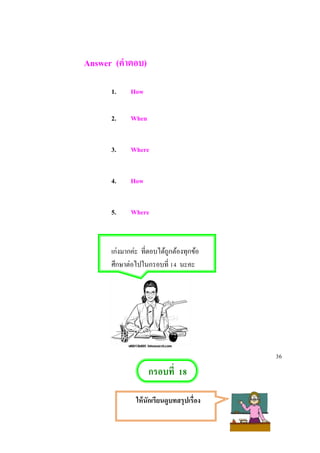 Answer (คาตอบ)
1. How
2. When
3. Where
4. How
5. Where
เก่งมากค่ะ ที่ตอบได้ถูกต้องทุกข้อ
ศึกษาต่อไปในกรอบที่ 14 นะคะ
36
กรอบที่ 18
ให้นักเรียนดูบทสรุปเรื่อง
 