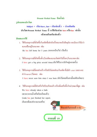 Present Perfect Tense อีกครั้งค่ะ
รูปแบบของประโยค
Subject + กริยา have , has + กริยาช่องที่ 3 + ส่วนเติมเต็ม
ประโยค Present Perfect Tense นี้ เราใช้กริยาช่วย have หรือ has เท่านั้น
แล้วตามด้วยกริยาช่องที่ 3
ลักษณะการใช้
1. ใช้กับเหตุการณ์ที่เกิดขึ้นในอดีตซึ่งดาเนินเรื่อยมาจนถึงปัจจุบัน และมีแนวโน้มว่า
จะคงเป็นอยู่ในอนาคต เช่น
He has left home for 5 years (เขาจากบ้านไป 5 ปีแล้ว)
2. ใช้กับเหตุการณ์ที่เกิดขึ้นซ้าๆในอดีตและจะเกิดต่อไปเรื่อยๆในอนาคต เช่น
I have got a big prize several times.(ฉันได้รับรางวัลใหญ่หลายครั้ง)
3. ใช้กับเหตุการณ์ที่เคยทาแล้ว หรือยังไม่เคยทามาในอดีต ซึ่งมีคา ever (เคย) และ
คาว่า never (ไม่เคย) เช่น
I have never seen him since I was born. (ฉันไม่เคยเห็นเขาตั้งแต่ฉันเกิดมา)
4. ใช้กับเหตุการณ์ที่ทาเสร็จไปเรียบร้อยแล้ว หรือเพิ่งเสร็จสิ้นใหม่ๆขณะที่พูด เช่น
We have already taken a bath.
(พวกเราอาบน้าเสร็จเรียบร้อยแล้ว)
Linda has just finished her report.
(ลินดาเพิ่งจะทารายงานเสร็จ)
37
กรอบที่ 19
ศึกษาต่อในกรอบที่ 19 ค่ะ
 