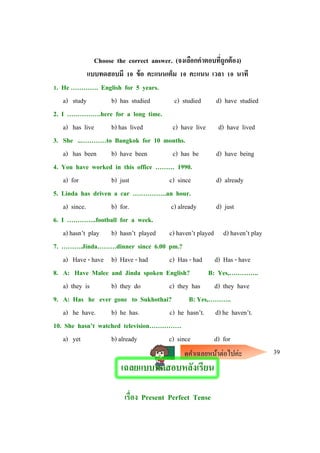 Choose the correct answer. (จงเลือกคาตอบที่ถูกต้อง)
แบบทดสอบมี 10 ข้อ คะแนนเต็ม 10 คะแนน เวลา 10 นาที
1. He …………. English for 5 years.
a) study b) has studied c) studied d) have studied
2. I …………….here for a long time.
a) has live b) has lived c) have live d) have lived
3. She ..…………to Bangkok for 10 months.
a) has been b) have been c) has be d) have being
4. You have worked in this office ……… 1990.
a) for b) just c) since d) already
5. Linda has driven a car …………….an hour.
a) since. b) for. c) already d) just
6. I …………..football for a week.
a) hasn’t play b) hasn’t played c) haven’t played d) haven’t play
7. ……….Jinda………dinner since 6.00 pm.?
a) Have - have b) Have - had c) Has - had d) Has - have
8. A: Have Malee and Jinda spoken English? B: Yes,…………..
a) they is b) they do c) they has d) they have
9. A: Has he ever gone to Sukhothai? B: Yes,………..
a) he have. b) he has. c) he hasn’t. d) he haven’t.
10. She hasn’t watched television……………
a) yet b) already c) since d) for
39
เฉลยแบบทดสอบหลังเรียน
เรื่อง Present Perfect Tense
ดูคาเฉลยหน้าต่อไปค่ะ
 