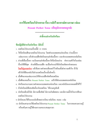 การใช้บทเรียนโปรแกรม เรื่อง หลักไวยากรณ์ทางภาษา เล่ม4
Present Perfect Tense (ปัจจุบันกาลสมบูรณ์)
----------------------------------------------
คาชี้แจงสาหรับนักเรียน
ข้อปฏิบัติสาหรับนักเรียน มีดังนี้
1. บทเรียนโปรแกรมเรื่องนี้มี 19 กรอบ
2. ให้นักเรียนศึกษาบทเรียนโปรแกรม โดยทาแบบทดสอบก่อนเรียน อ่านเนื้อหา
แต่ละกรอบ แล้วทาแบบฝึกหัดเรียงตามลาดับเนื้อหา และทาแบบทดสอบหลังเรียน
3. ส่วนที่เป็นเนื้อหา จะเรียงตามลาดับเนื้อหาให้นักเรียนอ่าน ทาความเข้าใจในแต่ละ
เรื่องให้ดีที่สุด ส่วนที่เป็นแบบฝึก จะเป็นคาถามให้นักเรียนคิดหาคาตอบเอง
โดยไม่ดูเฉลยก่อน แล้วจึงตรวจคาตอบที่เฉลยไว้พร้อมทั้งทาความเข้าใจ ถ้าไม่
เข้าใจให้ย้อนกลับไปอ่านบทเรียนเรื่องนั้นอีกครั้ง
4. เมื่อศึกษาจบแต่ละกรอบให้ทาแบบฝึกหัดท้ายบทเรียน
5. เมื่อศึกษาจบเรื่อง Present Perfect Tense แล้วให้ทาแบบทดสอบหลังเรียน
6. นักเรียนสามารถตรวจคาตอบแบบทดสอบก่อนเรียน และหลังเรียนจากเฉลยที่ให้ไว้
7. ถ้านักเรียนมีข้อสงสัยเกี่ยวกับบทเรียน ให้ถามครูทันที
8. นักเรียนต้องมีวินัย มีความซื่อสัตย์ มีความรับผิดชอบ และมีความตั้งใจในการศึกษา
บทเรียนโปรแกรม
9. นักเรียนจะได้รับแบบบันทึกผลการเรียน หลังเรียน คนละ 1 เล่ม
10. นักเรียนสามารถใช้บทเรียนโปรแกรม Present Perfect Tense ในการทบทวนความรู้
หรือเสริมความรู้ได้ตามความเหมาะสมทุกเวลา
2.
 