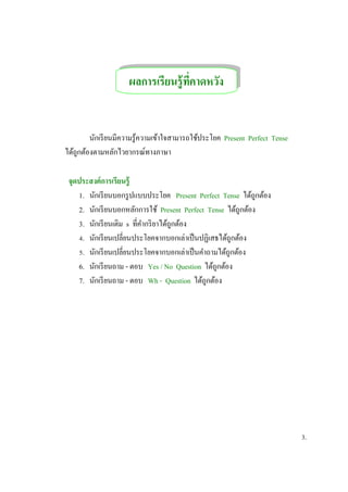 นักเรียนมีความรู้ความเข้าใจสามารถใช้ประโยค Present Perfect Tense
ได้ถูกต้องตามหลักไวยากรณ์ทางภาษา
จุดประสงค์การเรียนรู้
1. นักเรียนบอกรูปแบบประโยค Present Perfect Tense ได้ถูกต้อง
2. นักเรียนบอกหลักการใช้ Present Perfect Tense ได้ถูกต้อง
3. นักเรียนเติม s ที่คากริยาได้ถูกต้อง
4. นักเรียนเปลี่ยนประโยคจากบอกเล่าเป็นปฏิเสธได้ถูกต้อง
5. นักเรียนเปลี่ยนประโยคจากบอกเล่าเป็นคาถามได้ถูกต้อง
6. นักเรียนถาม - ตอบ Yes / No Question ได้ถูกต้อง
7. นักเรียนถาม - ตอบ Wh - Question ได้ถูกต้อง
3.
ผลการเรียนรู้ที่คาดหวัง
จุดประสงค์การเรียนรู้
คาดหวัง
 