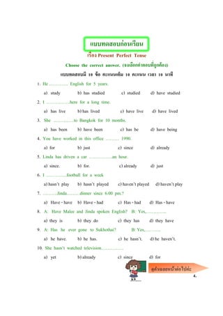 แบบทดสอบก่อนเรียน
เรื่อง Present Perfect Tense
Choose the correct answer. (จงเลือกคาตอบที่ถูกต้อง)
แบบทดสอบมี 10 ข้อ คะแนนเต็ม 10 คะแนน เวลา 10 นาที
1. He …………. English for 5 years.
a) study b) has studied c) studied d) have studied
2. I …………….here for a long time.
a) has live b) has lived c) have live d) have lived
3. She ..…………to Bangkok for 10 months.
a) has been b) have been c) has be d) have being
4. You have worked in this office ……… 1990.
a) for b) just c) since d) already
5. Linda has driven a car …………….an hour.
a) since. b) for. c) already d) just
6. I …………..football for a week
a) hasn’t play b) hasn’t played c) haven’t played d) haven’t play
7. ……….Jinda………dinner since 6.00 pm.?
a) Have - have b) Have - had c) Has - had d) Has - have
8. A: Have Malee and Jinda spoken English? B: Yes,…………..
a) they is b) they do c) they has d) they have
9. A: Has he ever gone to Sukhothai? B: Yes,………..
a) he have. b) he has. c) he hasn’t. d) he haven’t.
10. She hasn’t watched television……………
a) yet b) already c) since d) for
4
4.
ดูคาเฉลยหน้าต่อไปค่ะ
 