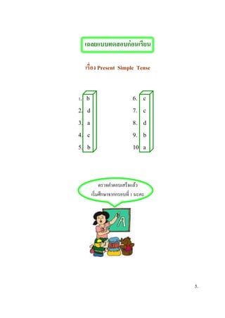 เฉลยแบบทดสอบก่อนเรียน
เรื่อง Present Simple Tense
1. b 6. c
2. d 7. c
3. a 8. d
4. c 9. b
5. b 10. a
ตรวจคาตอบเสร็จแล้ว
เริ่มศึกษาจากกรอบที่ 1 นะคะ
5.
 