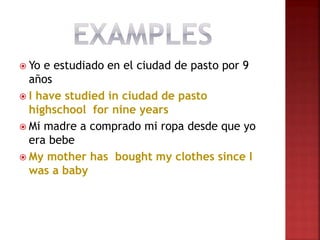  Yo e estudiado en el ciudad de pasto por 9
años
 I have studied in ciudad de pasto
highschool for nine years
 Mi madre a comprado mi ropa desde que yo
era bebe
 My mother has bought my clothes since I
was a baby
 