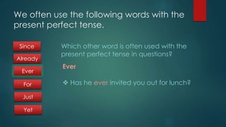 We often use the following words with the 
present perfect tense. 
Which other word is often used with the 
present perfect tense in questions? 
Ever 
 Has he ever invited you out for lunch? 
Since 
Already 
Ever 
For 
Just 
Yet 
 