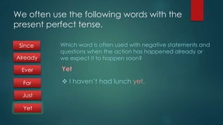 We often use the following words with the 
present perfect tense. 
Which word is often used with negative statements and 
questions when the action has happened already or 
we expect it to happen soon? 
Yet 
 I haven’t had lunch yet. 
Since 
Already 
Ever 
For 
Just 
Yet 
 