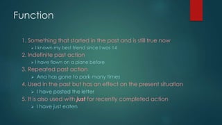 Function 
1. Something that started in the past and is still true now 
 I known my best friend since I was 14 
2. Indefinite past action 
 I have flown on a plane before 
3. Repeated past action 
 Ana has gone to park many times 
4. Used in the past but has an effect on the present situation 
 I have posted the letter 
5. It is also used with just for recently completed action 
 I have just eaten 
 