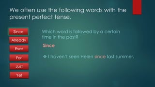 We often use the following words with the 
present perfect tense. 
Which word is followed by a certain 
time in the past? 
Since 
 I haven’t seen Helen since last summer. 
Since 
Already 
Ever 
For 
Just 
Yet 
 