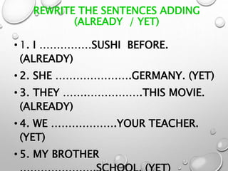 REWRITE THE SENTENCES ADDING
(ALREADY / YET)
• 1. I ……………SUSHI BEFORE.
(ALREADY)
• 2. SHE ………………….GERMANY. (YET)
• 3. THEY …….…………….THIS MOVIE.
(ALREADY)
• 4. WE ……………….YOUR TEACHER.
(YET)
• 5. MY BROTHER
 