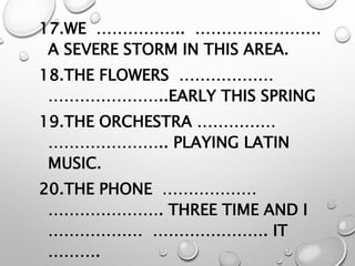 17.WE …………….. ……………………
A SEVERE STORM IN THIS AREA.
18.THE FLOWERS ………………
…………………..EARLY THIS SPRING
19.THE ORCHESTRA ……………
………………….. PLAYING LATIN
MUSIC.
20.THE PHONE ………………
…………………. THREE TIME AND I
……………… …………………. IT
……….
 