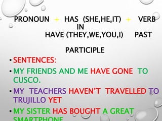 PRONOUN + HAS (SHE,HE,IT) + VERB
IN
HAVE (THEY,WE,YOU,I) PAST
PARTICIPLE
• SENTENCES:
• MY FRIENDS AND ME HAVE GONE TO
CUSCO.
• MY TEACHERS HAVEN’T TRAVELLED TO
TRUJILLO YET
• MY SISTER HAS BOUGHT A GREAT
 