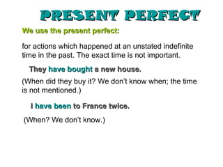 PRESENT PERFECT
We use the present perfect:

for actions which happened at an unstated indefinite
time in the past. The exact time is not important.
  They have bought a new house.
(When did they buy it? We don’t know when; the time
is not mentioned.)

  I have been to France twice.
(When? We don’t know.)
 