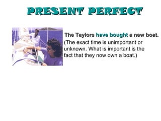 PRESENT PERFECT

    The Taylors have bought a new boat.
    (The exact time is unimportant or
    unknown. What is important is the
    fact that they now own a boat.)
 