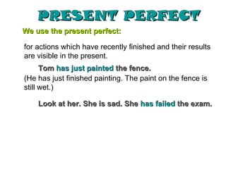 PRESENT PERFECT
We use the present perfect:

for actions which have recently finished and their results
are visible in the present.
      Tom has just painted the fence.
(He has just finished painting. The paint on the fence is
still wet.)

    Look at her. She is sad. She has failed the exam.
 