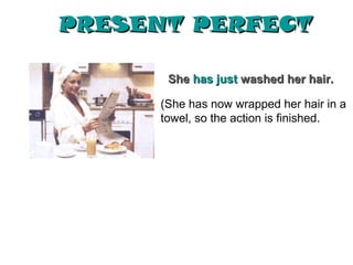 PRESENT PERFECT

       She has just washed her hair.

      (She has now wrapped her hair in a
      towel, so the action is finished.
 