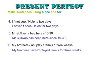 PRESENT PERFECT
Make sentences using since and for.


4. I / not see / Helen / two days
   I haven’t seen Helen for two days.

5. Mr Sullivan / be / here / 10.30
  Mr Sullivan has been here since 10.30.

6. My brothers / not play / tennis / three weeks
  My brothers haven’t played tennis for three weeks.
 