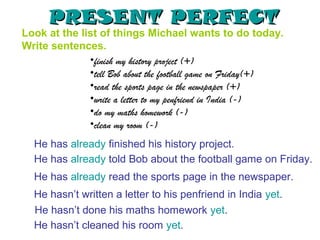 PRESENT PERFECT
Look at the list of things Michael wants to do today.
Write sentences.
              •finish my history project (+)
              •tell Bob about the football game on Friday(+)
              •read the sports page in the newspaper (+)
              •write a letter to my penfriend in India (-)
              •do my maths homework (-)
              •clean my room (-)
  He has already finished his history project.
  He has already told Bob about the football game on Friday.
  He has already read the sports page in the newspaper.
  He hasn’t written a letter to his penfriend in India yet.
  He hasn’t done his maths homework yet.
  He hasn’t cleaned his room yet.
 